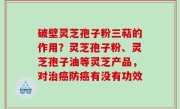 破壁灵芝孢子粉三萜的作用？灵芝孢子粉、灵芝孢子油等灵芝产品，对治癌防癌有没有功效
