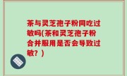 茶与灵芝孢子粉同吃过敏吗(茶和灵芝孢子粉合并服用是否会导致过敏？)