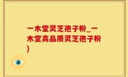 一木堂灵芝孢子粉_一木堂高品质灵芝孢子粉)