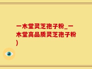 一木堂灵芝孢子粉_一木堂高品质灵芝孢子粉)