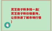 灵芝孢子粉多钱一盒(灵芝孢子粉价格查询，让你快速了解市场行情)