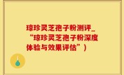 琼珍灵芝孢子粉测评_“琼珍灵芝孢子粉深度体验与效果评估”)