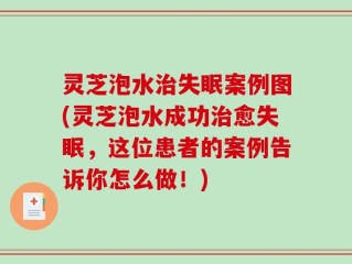 灵芝泡水治失眠案例图(灵芝泡水成功治愈失眠，这位患者的案例告诉你怎么做！)