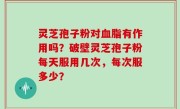 灵芝孢子粉对血脂有作用吗？破壁灵芝孢子粉每天服用几次，每次服多少？