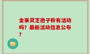 金寨灵芝孢子粉有活动吗？最新活动信息公布？