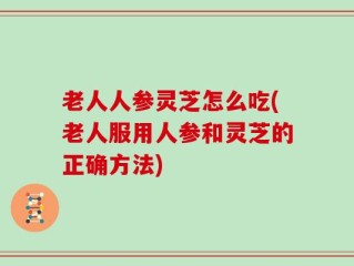 老人人参灵芝怎么吃(老人服用人参和灵芝的正确方法)