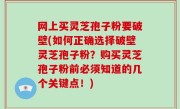 网上买灵芝孢子粉要破壁(如何正确选择破壁灵芝孢子粉？购买灵芝孢子粉前必须知道的几个关键点！)