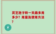 灵芝孢子粉一天最多用多少？用量及使用方法？