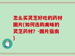 怎么买灵芝好吃的药材图片(如何选购美味的灵芝药材？-图片指南)