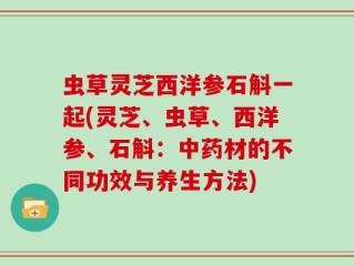 虫草灵芝西洋参石斛一起(灵芝、虫草、西洋参、石斛：中药材的不同功效与养生方法)