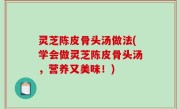 灵芝陈皮骨头汤做法(学会做灵芝陈皮骨头汤，营养又美味！)