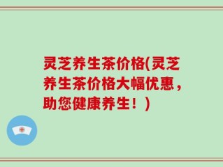 灵芝养生茶价格(灵芝养生茶价格大幅优惠，助您健康养生！)