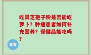吃灵芝孢子粉是否能吃萝卜？肿瘤患者如何补充营养？保健品能吃吗？
