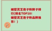 破壁灵芝孢子粉牌子排行(排名TOP10！破壁灵芝孢子粉品牌推荐！)