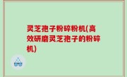 灵芝孢子粉碎粉机(高效研磨灵芝孢子的粉碎机)