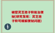 破壁灵芝孢子粉能治便秘(研究发现：灵芝孢子粉可缓解便秘问题)