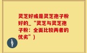 灵芝好或是灵芝孢子粉好的_“灵芝与灵芝孢子粉：全面比较两者的优劣”)