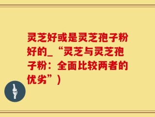 灵芝好或是灵芝孢子粉好的_“灵芝与灵芝孢子粉：全面比较两者的优劣”)