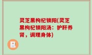 灵芝黑枸杞锁阳(灵芝黑枸杞锁阳汤：护肝养肾，调理身体)