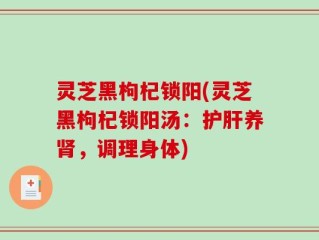 灵芝黑枸杞锁阳(灵芝黑枸杞锁阳汤：护肝养肾，调理身体)