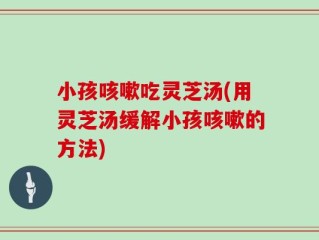 小孩咳嗽吃灵芝汤(用灵芝汤缓解小孩咳嗽的方法)