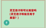 灵芝孢子粉可以美容吗(灵芝孢子粉能否用于美容？)