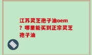 江苏灵芝孢子油oem？哪里能买到正宗灵芝孢子油