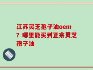 江苏灵芝孢子油oem？哪里能买到正宗灵芝孢子油