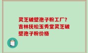 灵芝破壁孢子粉工厂？吉林抚松玉秀堂灵芝破壁孢子粉价格