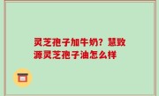 灵芝孢子加牛奶？慧致源灵芝孢子油怎么样