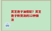灵芝孢子油搭配？灵芝孢子粉煲汤的12种做法