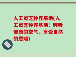 人工灵芝种养基地(人工灵芝种养基地：呼吸健康的空气，享受自然的恩赐)