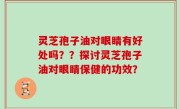 灵芝孢子油对眼睛有好处吗？？探讨灵芝孢子油对眼睛保健的功效？