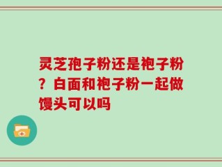 灵芝孢子粉还是袍子粉？白面和袍子粉一起做馒头可以吗