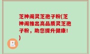 芝神阁灵芝孢子粉(芝神阁推出高品质灵芝孢子粉，助您提升健康！)