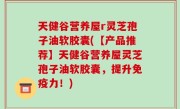 天健谷营养屋r灵芝孢子油软胶囊(【产品推荐】天健谷营养屋灵芝孢子油软胶囊，提升免疫力！)