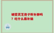 破壁灵芝孢子粉补肺吗？吃什么最补脑