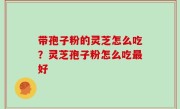 带孢子粉的灵芝怎么吃？灵芝孢子粉怎么吃最好