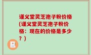 谨义堂灵芝孢子粉价格(谨义堂灵芝孢子粉价格：现在的价格是多少？)