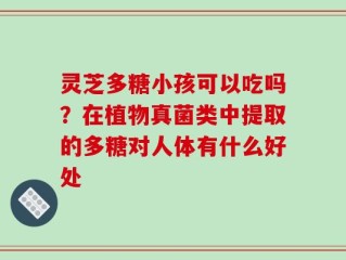 灵芝多糖小孩可以吃吗？在植物真菌类中提取的多糖对人体有什么好处