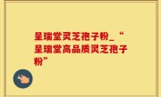 呈瑞堂灵芝孢子粉_“呈瑞堂高品质灵芝孢子粉”