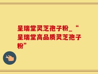 呈瑞堂灵芝孢子粉_“呈瑞堂高品质灵芝孢子粉”