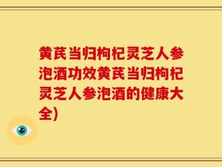 黄芪当归枸杞灵芝人参泡酒功效黄芪当归枸杞灵芝人参泡酒的健康大全)