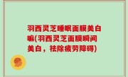 羽西灵芝睡眠面膜美白嘛(羽西灵芝面膜瞬间美白，祛除疲劳障碍)