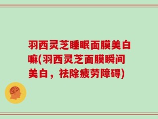 羽西灵芝睡眠面膜美白嘛(羽西灵芝面膜瞬间美白，祛除疲劳障碍)