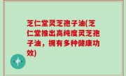 芝仁堂灵芝孢子油(芝仁堂推出高纯度灵芝孢子油，拥有多种健康功效)