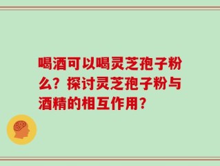 喝酒可以喝灵芝孢子粉么？探讨灵芝孢子粉与酒精的相互作用？