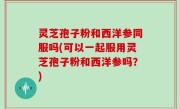 灵芝孢子粉和西洋参同服吗(可以一起服用灵芝孢子粉和西洋参吗？)