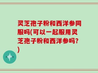 灵芝孢子粉和西洋参同服吗(可以一起服用灵芝孢子粉和西洋参吗？)