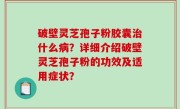 破壁灵芝孢子粉胶囊治什么病？详细介绍破壁灵芝孢子粉的功效及适用症状？